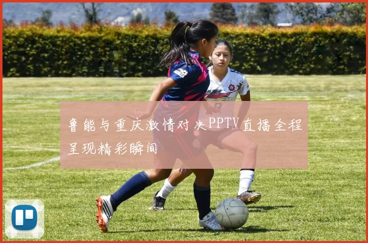 鲁能与重庆激情对决PPTV直播全程呈现精彩瞬间