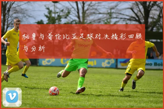 秘鲁与哥伦比亚足球对决精彩回顾与分析